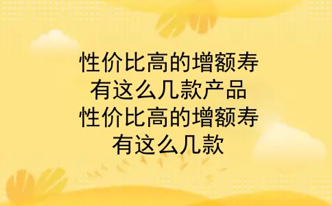 性价比高的增额寿，有这么几款产品？性价比高的增额寿，有这么几款