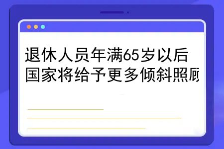 退休工人满65岁有倾斜吗？退休人员年满65岁以后，国家将给予更多倾斜照顾，7大福利早知道