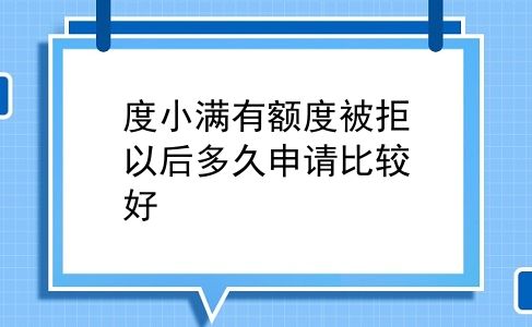 度小满有额度被拒以后多久申请比较好