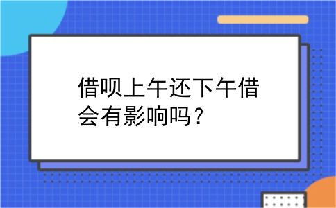 借呗上午还下午借会有影响吗？