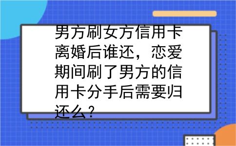 男方刷女方信用卡离婚后谁还，恋爱期间刷了男方的信用卡分手后需要归还么？