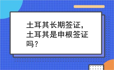 土耳其长期签证，土耳其是申根签证吗？