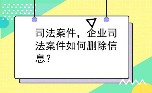 司法案件，企业司法案件如何删除信息？