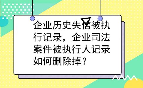 企业历史失信被执行记录，企业司法案件被执行人记录如何删除掉？