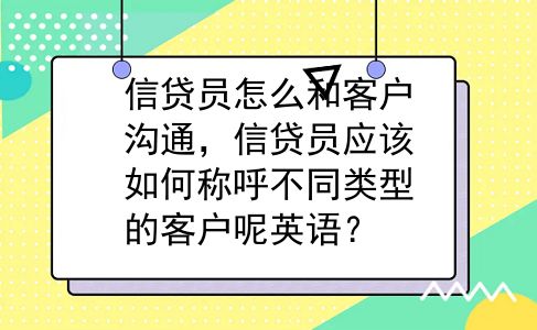 信贷员怎么和客户沟通，信贷员应该如何称呼不同类型的客户呢英语？
