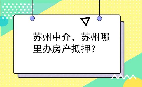 苏州中介，苏州哪里办房产抵押？