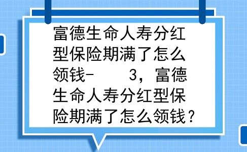 富德生命人寿分红型保险期满了怎么领钱-    3，富德生命人寿分红型保险期满了怎么领钱？